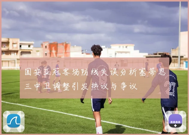 国安亚冠客场防线失误分析塞蒂恩三中卫调整引发热议与争议