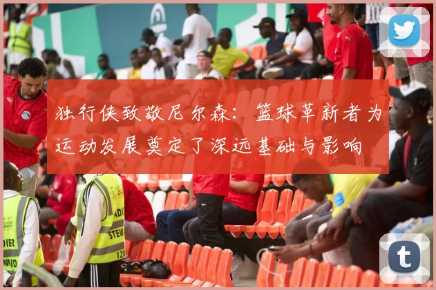 独行侠致敬尼尔森：篮球革新者为运动发展奠定了深远基础与影响