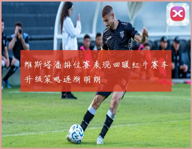 维斯塔潘排位赛表现回暖红牛赛车升级策略逐渐明朗