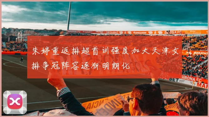 朱婷重返排超首训强度加大天津女排争冠阵容逐渐明朗化